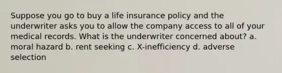 Suppose you go to buy a life insurance policy and the underwriter asks you to allow the company access to all of your medical records. What is the underwriter concerned about? a. moral hazard b. rent seeking c. X-inefficiency d. adverse selection