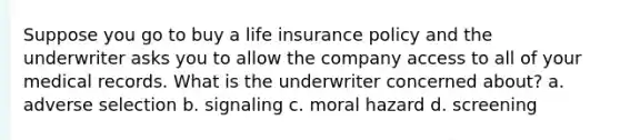 Suppose you go to buy a life insurance policy and the underwriter asks you to allow the company access to all of your medical records. What is the underwriter concerned about? a. adverse selection b. signaling c. moral hazard d. screening