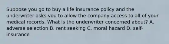 Suppose you go to buy a life insurance policy and the underwriter asks you to allow the company access to all of your medical records. What is the underwriter concerned about? A. adverse selection B. rent seeking C. moral hazard D. self-insurance