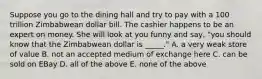 Suppose you go to the dining hall and try to pay with a 100 trillion Zimbabwean dollar bill. The cashier happens to be an expert on money. She will look at you funny and say, "you should know that the Zimbabwean dollar is _____." A. a very weak store of value B. not an accepted medium of exchange here C. can be sold on EBay D. all of the above E. none of the above