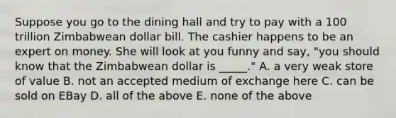 Suppose you go to the dining hall and try to pay with a 100 trillion Zimbabwean dollar bill. The cashier happens to be an expert on money. She will look at you funny and say, "you should know that the Zimbabwean dollar is _____." A. a very weak store of value B. not an accepted medium of exchange here C. can be sold on EBay D. all of the above E. none of the above