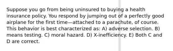 Suppose you go from being uninsured to buying a health insurance policy. You respond by jumping out of a perfectly good airplane for the first time—attached to a parachute, of course. This behavior is best characterized as: A) adverse selection. B) means testing. C) moral hazard. D) X-inefficiency. E) Both C and D are correct.