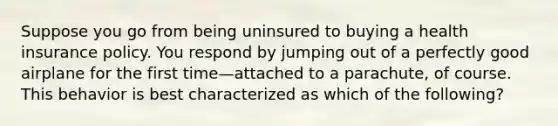 Suppose you go from being uninsured to buying a health insurance policy. You respond by jumping out of a perfectly good airplane for the first time—attached to a parachute, of course. This behavior is best characterized as which of the following?