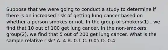 Suppose that we were going to conduct a study to determine if there is an increased risk of getting lung cancer based on whether a person smokes or not. In the group of smokers(1) , we find that 10 out of 100 get lung cancer. In the non-smokers group(2), we find that 5 out of 200 get lung cancer. What is the sample relative risk? A. 4 B. 0.1 C. 0.05 D. 0.4