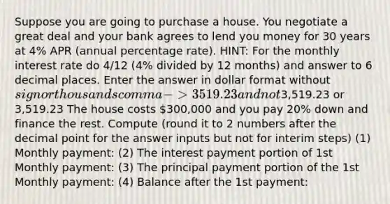 Suppose you are going to purchase a house. You negotiate a great deal and your bank agrees to lend you money for 30 years at 4% APR (annual percentage rate). HINT: For the monthly interest rate do 4/12 (4% divided by 12 months) and answer to 6 decimal places. Enter the answer in dollar format without sign or thousands comma -> 3519.23 and not3,519.23 or 3,519.23 The house costs 300,000 and you pay 20% down and finance the rest. Compute (round it to 2 numbers after the <a href='https://www.questionai.com/knowledge/kuXXuLpqqD-decimal-point' class='anchor-knowledge'>decimal point</a> for the answer inputs but not for interim steps) (1) Monthly payment: (2) The interest payment portion of 1st Monthly payment: (3) The principal payment portion of the 1st Monthly payment: (4) Balance after the 1st payment: