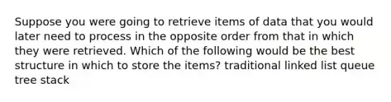 Suppose you were going to retrieve items of data that you would later need to process in the opposite order from that in which they were retrieved. Which of the following would be the best structure in which to store the items? traditional linked list queue tree stack