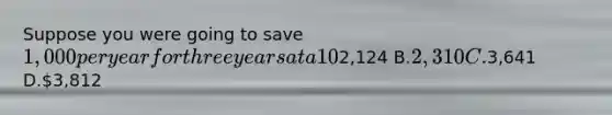Suppose you were going to save 1,000 per year for three years at a 10% interest rate compounded annually, with the first investment occurring today. What would be the future value of this investment? A.2,124 B.2,310 C.3,641 D.3,812