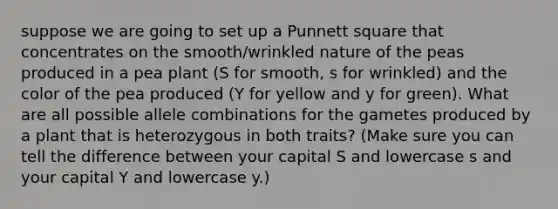 suppose we are going to set up a Punnett square that concentrates on the smooth/wrinkled nature of the peas produced in a pea plant (S for smooth, s for wrinkled) and the color of the pea produced (Y for yellow and y for green). What are all possible allele combinations for the gametes produced by a plant that is heterozygous in both traits? (Make sure you can tell the difference between your capital S and lowercase s and your capital Y and lowercase y.)