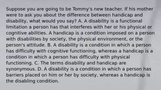 Suppose you are going to be​ Tommy's new teacher. If his mother were to ask you about the difference between handicap and​ disability, what would you​ say? A. A disability is a functional limitation a person has that interferes with her or his physical or cognitive abilities. A handicap is a condition imposed on a person with disabilities by​ society, the physical​ environment, or the​ person's attitude. B. A disability is a condition in which a person has difficulty with cognitive​ functioning, whereas a handicap is a condition in which a person has difficulty with physical functioning. C. The terms disability and handicap are synonymous. D. A disability is a condition in which a person has barriers placed on him or her by​ society, whereas a handicap is the disabling condition.