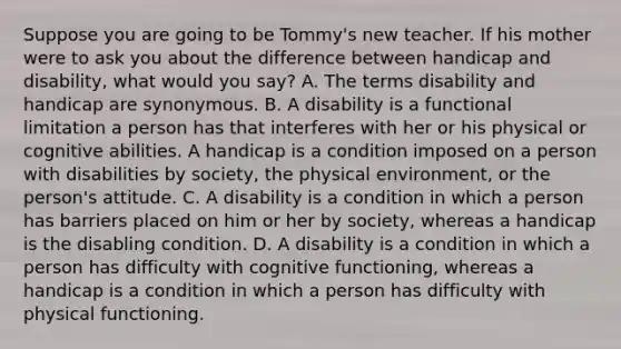 Suppose you are going to be​ Tommy's new teacher. If his mother were to ask you about the difference between handicap and​ disability, what would you​ say? A. The terms disability and handicap are synonymous. B. A disability is a functional limitation a person has that interferes with her or his physical or cognitive abilities. A handicap is a condition imposed on a person with disabilities by​ society, the physical​ environment, or the​ person's attitude. C. A disability is a condition in which a person has barriers placed on him or her by​ society, whereas a handicap is the disabling condition. D. A disability is a condition in which a person has difficulty with cognitive​ functioning, whereas a handicap is a condition in which a person has difficulty with physical functioning.