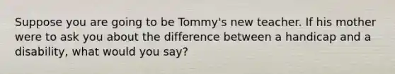 Suppose you are going to be Tommy's new teacher. If his mother were to ask you about the difference between a handicap and a disability, what would you say?