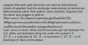 Suppose that both gold and silver are used as international means of payment and the exchange rates among currencies are determined by either their gold or silver contents. Suppose that the dollar was pegged to gold at 20 per ounce, the Japanese yen is pegged to gold at 120,000 yen per ounce and to silver at 8,000 yen per ounce of silver, and the Australian dollar is pegged to silver at5 per ounce of silver. What would the exchange rate between the U.S. dollar and Australian dollar be under this system? A. 1 U.S. =1 Australian B. 1 U.S. =2 Australian C. 1 U.S. =3.75 Australian D. None of the above