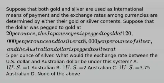 Suppose that both gold and silver are used as international means of payment and the exchange rates among currencies are determined by either their gold or silver contents. Suppose that the dollar was pegged to gold at 20 per ounce, the Japanese yen is pegged to gold at 120,000 yen per ounce and to silver at 8,000 yen per ounce of silver, and the Australian dollar is pegged to silver at5 per ounce of silver. What would the exchange rate between the U.S. dollar and Australian dollar be under this system? A. 1 U.S. =1 Australian B. 1 U.S. =2 Australian C. 1 U.S. =3.75 Australian D. None of the above