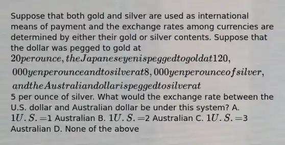 Suppose that both gold and silver are used as international means of payment and the exchange rates among currencies are determined by either their gold or silver contents. Suppose that the dollar was pegged to gold at 20 per ounce, the Japanese yen is pegged to gold at 120,000 yen per ounce and to silver at 8,000 yen per ounce of silver, and the Australian dollar is pegged to silver at5 per ounce of silver. What would the exchange rate between the U.S. dollar and Australian dollar be under this system? A. 1 U.S. =1 Australian B. 1 U.S. =2 Australian C. 1 U.S. =3 Australian D. None of the above