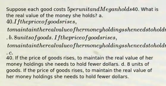 Suppose each good costs 5 per unit and Megan holds40. What is the real value of the money she holds? a. 40. If the price of goods rises, to maintain the real value of her money holdings she needs to hold more dollars. b. 8 units of goods. If the price of goods rises, to maintain the real value of her money holdings she needs to hold more dollars. c.40. If the price of goods rises, to maintain the real value of her money holdings she needs to hold fewer dollars. d. 8 units of goods. If the price of goods rises, to maintain the real value of her money holdings she needs to hold fewer dollars.