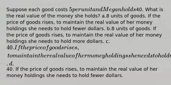 Suppose each good costs 5 per unit and Megan holds40. What is the real value of the money she holds? a.8 units of goods. If the price of goods rises, to maintain the real value of her money holdings she needs to hold fewer dollars. b.8 units of goods. If the price of goods rises, to maintain the real value of her money holdings she needs to hold more dollars. c.40. If the price of goods rises, to maintain the real value of her money holdings she needs to hold more dollars. d.40. If the price of goods rises, to maintain the real value of her money holdings she needs to hold fewer dollars.