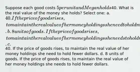 Suppose each good costs 5 per unit and Megan holds40. What is the real value of the money she holds? Select one: a. 40. If the price of goods rises, to maintain the real value of her money holdings she need to hold more dollars. b. 8 units of goods. If the price of goods rises, to maintain the real value of her money holdings she needs to hold more dollars. c.40. If the price of goods rises, to maintain the real value of her money holdings she need to hold fewer dollars. d. 8 units of goods. If the price of goods rises, to maintain the real value of her money holdings she needs to hold fewer dollars.