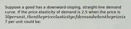 Suppose a good has a downward-sloping, straight-line demand curve. If the price elasticity of demand is 2.5 when the price is 10 per unit, then the price elasticity of demand when the price is7 per unit could be: