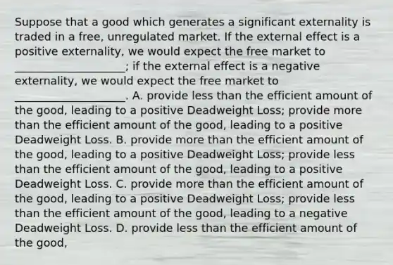 Suppose that a good which generates a significant externality is traded in a free, unregulated market. If the external effect is a positive externality, we would expect the free market to ____________________; if the external effect is a negative externality, we would expect the free market to ____________________. A. provide less than the efficient amount of the good, leading to a positive Deadweight Loss; provide more than the efficient amount of the good, leading to a positive Deadweight Loss. B. provide more than the efficient amount of the good, leading to a positive Deadweight Loss; provide less than the efficient amount of the good, leading to a positive Deadweight Loss. C. provide more than the efficient amount of the good, leading to a positive Deadweight Loss; provide less than the efficient amount of the good, leading to a negative Deadweight Loss. D. provide less than the efficient amount of the good,