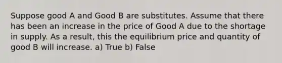 Suppose good A and Good B are substitutes. Assume that there has been an increase in the price of Good A due to the shortage in supply. As a result, this the equilibrium price and quantity of good B will increase. a) True b) False