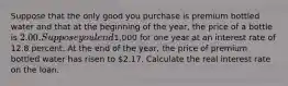 Suppose that the only good you purchase is premium bottled water and that at the beginning of the year, the price of a bottle is 2.00. Suppose you lend1,000 for one year at an interest rate of 12.8 percent. At the end of the year, the price of premium bottled water has risen to 2.17. Calculate the real interest rate on the loan.