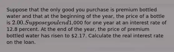 Suppose that the only good you purchase is premium bottled water and that at the beginning of the year, the price of a bottle is 2.00. Suppose you lend1,000 for one year at an interest rate of 12.8 percent. At the end of the year, the price of premium bottled water has risen to 2.17. Calculate the real interest rate on the loan.