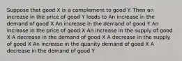 Suppose that good X is a complement to good Y. Then an increase in the price of good Y leads to An increase in the demand of good X An increase in the demand of good Y An increase in the price of good X An increase in the supply of good X A decrease in the demand of good X A decrease in the supply of good X An increase in the quanity demand of good X A decrease in the demand of good Y