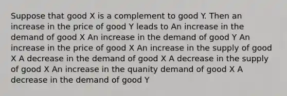 Suppose that good X is a complement to good Y. Then an increase in the price of good Y leads to An increase in the demand of good X An increase in the demand of good Y An increase in the price of good X An increase in the supply of good X A decrease in the demand of good X A decrease in the supply of good X An increase in the quanity demand of good X A decrease in the demand of good Y