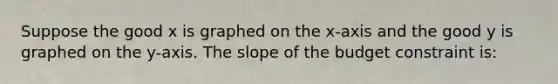 Suppose the good x is graphed on the x-axis and the good y is graphed on the y-axis. The slope of the budget constraint is: