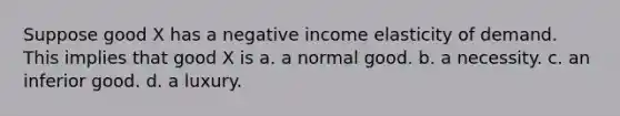 Suppose good X has a negative income elasticity of demand. This implies that good X is a. a normal good. b. a necessity. c. an inferior good. d. a luxury.