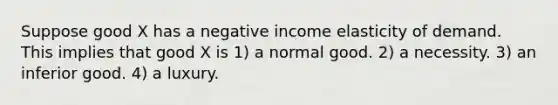 Suppose good X has a negative income elasticity of demand. This implies that good X is 1) a normal good. 2) a necessity. 3) an inferior good. 4) a luxury.