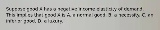 Suppose good X has a negative income elasticity of demand. This implies that good X is A. a normal good. B. a necessity. C. an inferior good. D. a luxury.