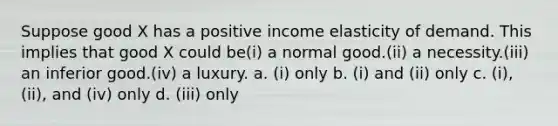 Suppose good X has a positive income elasticity of demand. This implies that good X could be(i) a normal good.(ii) a necessity.(iii) an inferior good.(iv) a luxury. a. (i) only b. (i) and (ii) only c. (i), (ii), and (iv) only d. (iii) only