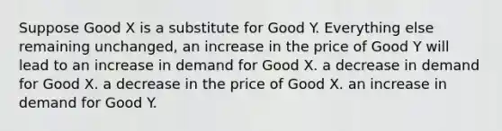 Suppose Good X is a substitute for Good Y. Everything else remaining unchanged, an increase in the price of Good Y will lead to an increase in demand for Good X. a decrease in demand for Good X. a decrease in the price of Good X. an increase in demand for Good Y.