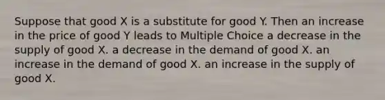 Suppose that good X is a substitute for good Y. Then an increase in the price of good Y leads to Multiple Choice a decrease in the supply of good X. a decrease in the demand of good X. an increase in the demand of good X. an increase in the supply of good X.