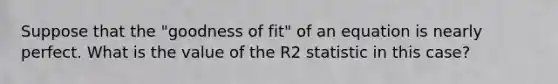 Suppose that the "goodness of fit" of an equation is nearly perfect. What is the value of the R2 statistic in this case?