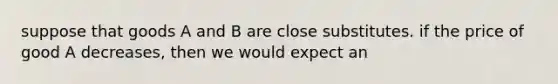 suppose that goods A and B are close substitutes. if the price of good A decreases, then we would expect an