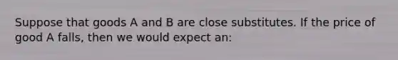 Suppose that goods A and B are close substitutes. If the price of good A falls, then we would expect an: