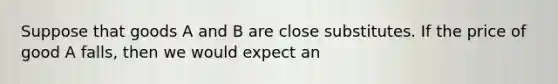 Suppose that goods A and B are close substitutes. If the price of good A falls, then we would expect an