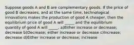 Suppose goods A and B are complementary goods. If the price of good B decreases, and at the same time, technological innovations makes the production of good A cheaper, then the equilibrium price of good A will _____ and the equilibrium quantity of good A will _____. a)Either increase or decrease; decrease b)Decrease; either increase or decrease c)Increase; decrease d)Either increase or decrease; increase