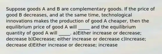 Suppose goods A and B are complementary goods. If the price of good B decreases, and at the same time, technological innovations makes the production of good A cheaper, then the equilibrium price of good A will _____ and the equilibrium quantity of good A will _____. a)Either increase or decrease; decrease b)Decrease; either increase or decrease c)Increase; decrease d)Either increase or decrease; increase