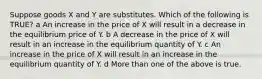 Suppose goods X and Y are substitutes. Which of the following is TRUE? a An increase in the price of X will result in a decrease in the equilibrium price of Y. b A decrease in the price of X will result in an increase in the equilibrium quantity of Y. c An increase in the price of X will result in an increase in the equilibrium quantity of Y. d More than one of the above is true.