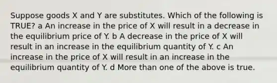 Suppose goods X and Y are substitutes. Which of the following is TRUE? a An increase in the price of X will result in a decrease in the equilibrium price of Y. b A decrease in the price of X will result in an increase in the equilibrium quantity of Y. c An increase in the price of X will result in an increase in the equilibrium quantity of Y. d More than one of the above is true.