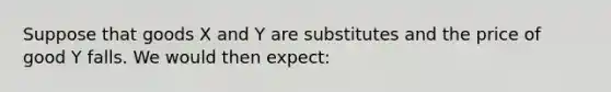 Suppose that goods X and Y are substitutes and the price of good Y falls. We would then expect: