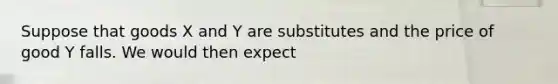 Suppose that goods X and Y are substitutes and the price of good Y falls. We would then expect