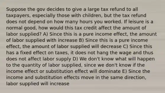 Suppose the gov decides to give a large tax refund to all taxpayers, especially those with children, but the tax refund does not depend on how many hours you worked. If leisure is a normal good, how would this tax credit affect the amount of labor supplied? A) Since this is a pure income effect, the amount of labor supplied with increase B) Since this is a pure income effect, the amount of labor supplied will decrease C) Since this has a fixed effect on taxes, it does not hang the wage and thus does not affect labor supply D) We don't know what will happen to the quantity of labor supplied, since we don't know if the income effect or substitution effect will dominate E) Since the income and substitution effects move in the same direction, labor supplied will increase