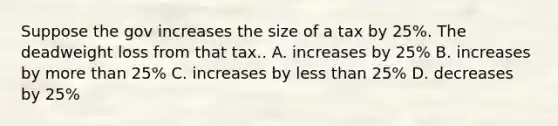 Suppose the gov increases the size of a tax by 25%. The deadweight loss from that tax.. A. increases by 25% B. increases by more than 25% C. increases by less than 25% D. decreases by 25%