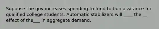 Suppose the gov increases spending to fund tuition assitance for qualified college students. Automatic stabilizers will ____ the __ effect of the___ in aggregate demand.