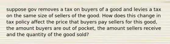 suppose gov removes a tax on buyers of a good and levies a tax on the same size of sellers of the good. How does this change in tax policy affect the price that buyers pay sellers for this good, the amount buyers are out of pocket, the amount sellers receive and the quantity of the good sold?