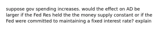 suppose gov spending increases. would the effect on AD be larger if the Fed Res held the the money supply constant or if the Fed were committed to maintaining a fixed interest rate? explain